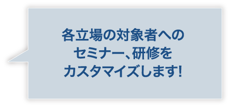 各立場の対象者へのセミナー、研修をカスタマイズします!